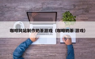 桂林咖啡网站制作奶茶游戏（咖啡奶茶 游戏）